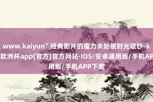 www.kaiyun”经典影片的魔力未始被时光破钞-kaiyun欧洲杯app(官方)官方网站·IOS/安卓通用版/手机APP下载