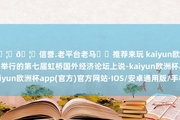 🦄🦄信誉.老平台老马✔️推荐来玩 kaiyun欧洲杯app　　唐文弘在今日举行的第七届虹桥国外经济论坛上说-kaiyun欧洲杯app(官方)官方网站·IOS/安卓通用版/手机APP下载