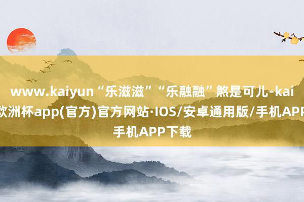 www.kaiyun“乐滋滋”“乐融融”煞是可儿-kaiyun欧洲杯app(官方)官方网站·IOS/安卓通用版/手机APP下载