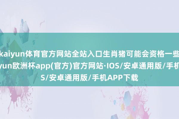 kaiyun体育官方网站全站入口生肖猪可能会资格一些波动-kaiyun欧洲杯app(官方)官方网站·IOS/安卓通用版/手机APP下载