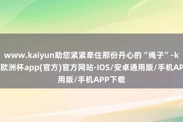 www.kaiyun助您紧紧牵住那份丹心的“绳子”-kaiyun欧洲杯app(官方)官方网站·IOS/安卓通用版/手机APP下载