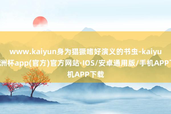 www.kaiyun身为猖獗嗜好演义的书虫-kaiyun欧洲杯app(官方)官方网站·IOS/安卓通用版/手机APP下载