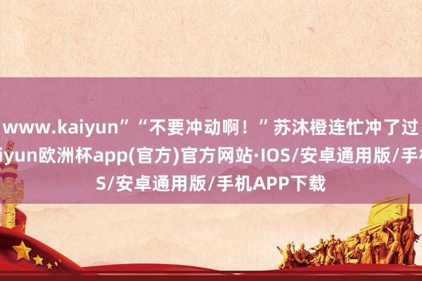 www.kaiyun”“不要冲动啊！”苏沐橙连忙冲了过来抵制-kaiyun欧洲杯app(官方)官方网站·IOS/安卓通用版/手机APP下载