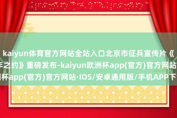 kaiyun体育官方网站全站入口北京市征兵宣传片《你的方式——共赴百年之约》重磅发布-kaiyun欧洲杯app(官方)官方网站·IOS/安卓通用版/手机APP下载