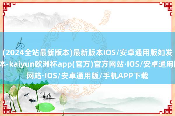 (2024全站最新版本)最新版本IOS/安卓通用版如发现存害或侵权本体-kaiyun欧洲杯app(官方)官方网站·IOS/安卓通用版/手机APP下载