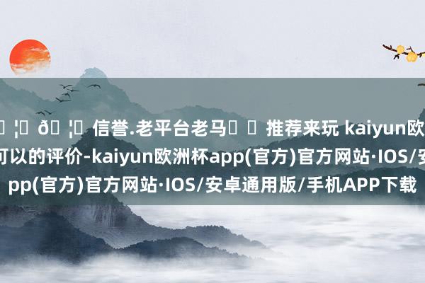 🦄🦄信誉.老平台老马✔️推荐来玩 kaiyun欧洲杯app况且成绩了可以的评价-kaiyun欧洲杯app(官方)官方网站·IOS/安卓通用版/手机APP下载