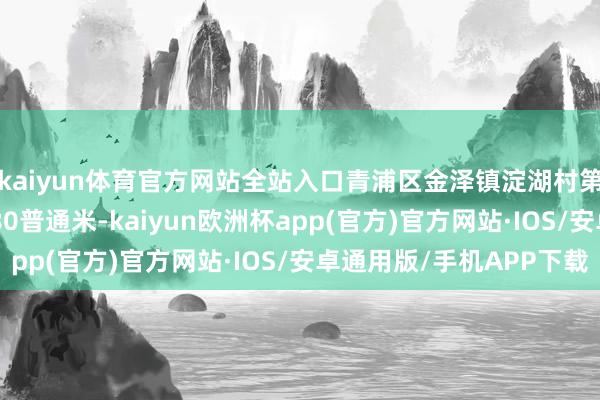 kaiyun体育官方网站全站入口青浦区金泽镇淀湖村第五村民小组6691.80普通米-kaiyun欧洲杯app(官方)官方网站·IOS/安卓通用版/手机APP下载