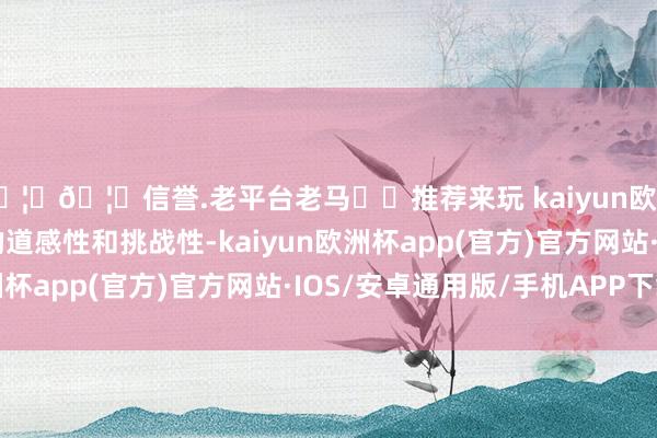 🦄🦄信誉.老平台老马✔️推荐来玩 kaiyun欧洲杯app加多了游戏的道感性和挑战性-kaiyun欧洲杯app(官方)官方网站·IOS/安卓通用版/手机APP下载