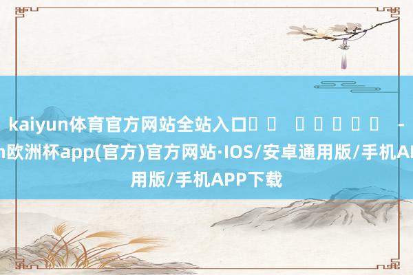 kaiyun体育官方网站全站入口		  					  -kaiyun欧洲杯app(官方)官方网站·IOS/安卓通用版/手机APP下载