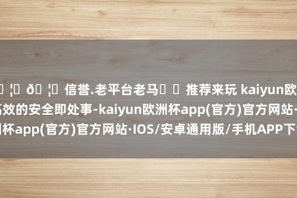 🦄🦄信誉.老平台老马✔️推荐来玩 kaiyun欧洲杯app提供即时、高效的安全即处事-kaiyun欧洲杯app(官方)官方网站·IOS/安卓通用版/手机APP下载