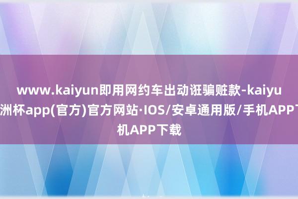 www.kaiyun即用网约车出动诳骗赃款-kaiyun欧洲杯app(官方)官方网站·IOS/安卓通用版/手机APP下载