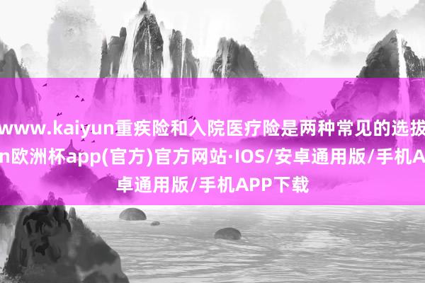 www.kaiyun重疾险和入院医疗险是两种常见的选拔-kaiyun欧洲杯app(官方)官方网站·IOS/安卓通用版/手机APP下载