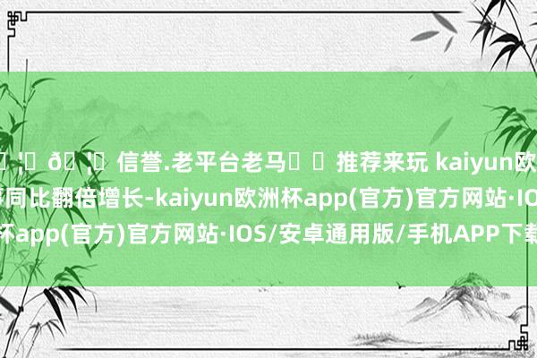 🦄🦄信誉.老平台老马✔️推荐来玩 kaiyun欧洲杯app以致多家竣事同比翻倍增长-kaiyun欧洲杯app(官方)官方网站·IOS/安卓通用版/手机APP下载