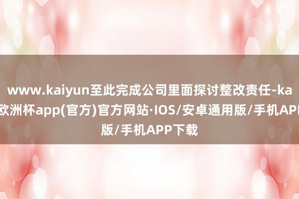 www.kaiyun至此完成公司里面探讨整改责任-kaiyun欧洲杯app(官方)官方网站·IOS/安卓通用版/手机APP下载