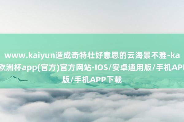 www.kaiyun造成奇特壮好意思的云海景不雅-kaiyun欧洲杯app(官方)官方网站·IOS/安卓通用版/手机APP下载