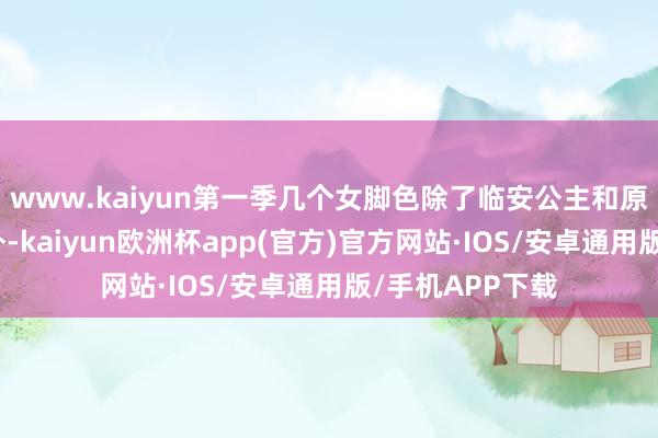 www.kaiyun第一季几个女脚色除了临安公主和原著比拟契合以外-kaiyun欧洲杯app(官方)官方网站·IOS/安卓通用版/手机APP下载