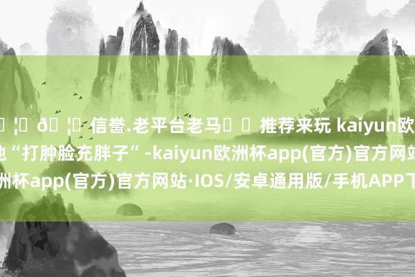 🦄🦄信誉.老平台老马✔️推荐来玩 kaiyun欧洲杯app回到家乡的他“打肿脸充胖子”-kaiyun欧洲杯app(官方)官方网站·IOS/安卓通用版/手机APP下载