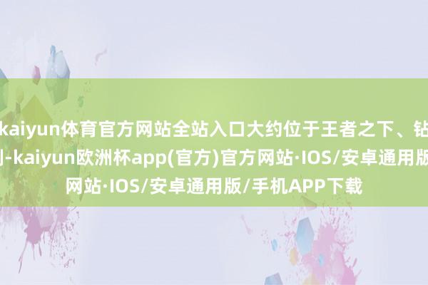 kaiyun体育官方网站全站入口大约位于王者之下、钻石之上这个限制-kaiyun欧洲杯app(官方)官方网站·IOS/安卓通用版/手机APP下载