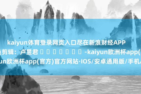 kaiyun体育登录网页入口尽在新浪财经APP            						背负剪辑：卢昱君 							-kaiyun欧洲杯app(官方)官方网站·IOS/安卓通用版/手机APP下载