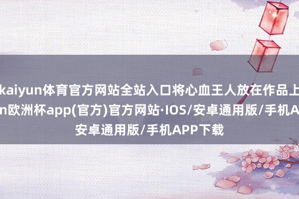 kaiyun体育官方网站全站入口将心血王人放在作品上-kaiyun欧洲杯app(官方)官方网站·IOS/安卓通用版/手机APP下载