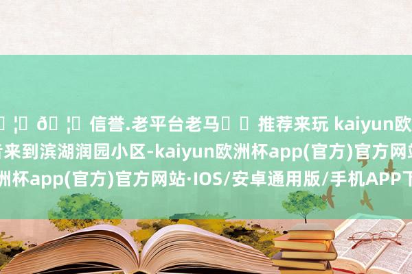 🦄🦄信誉.老平台老马✔️推荐来玩 kaiyun欧洲杯app大皖新闻记者来到滨湖润园小区-kaiyun欧洲杯app(官方)官方网站·IOS/安卓通用版/手机APP下载