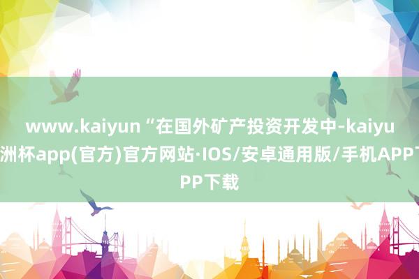 www.kaiyun　　“在国外矿产投资开发中-kaiyun欧洲杯app(官方)官方网站·IOS/安卓通用版/手机APP下载