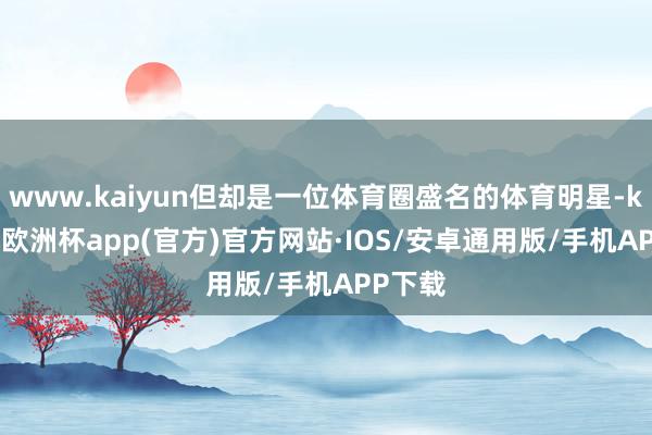 www.kaiyun但却是一位体育圈盛名的体育明星-kaiyun欧洲杯app(官方)官方网站·IOS/安卓通用版/手机APP下载