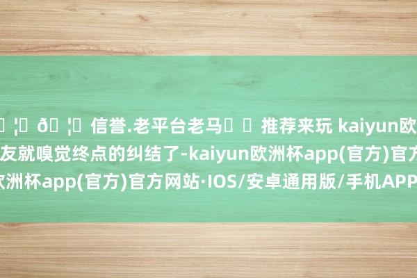 🦄🦄信誉.老平台老马✔️推荐来玩 kaiyun欧洲杯app是以许多一又友就嗅觉终点的纠结了-kaiyun欧洲杯app(官方)官方网站·IOS/安卓通用版/手机APP下载