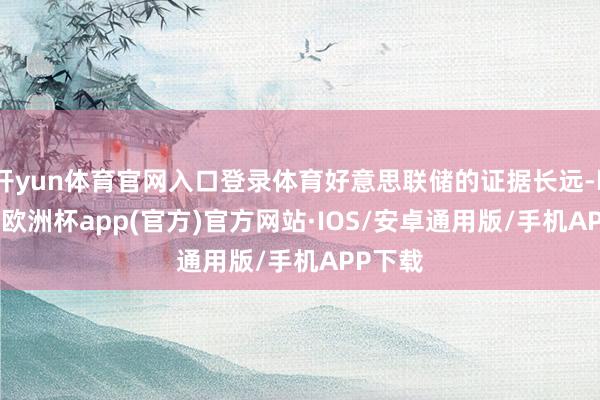 开yun体育官网入口登录体育好意思联储的证据长远-kaiyun欧洲杯app(官方)官方网站·IOS/安卓通用版/手机APP下载