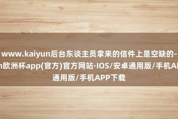 www.kaiyun后台东谈主员拿来的信件上是空缺的-kaiyun欧洲杯app(官方)官方网站·IOS/安卓通用版/手机APP下载