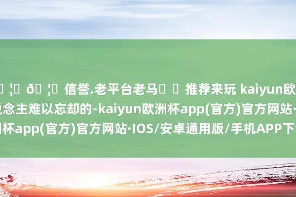 🦄🦄信誉.老平台老马✔️推荐来玩 kaiyun欧洲杯app信得过让东说念主难以忘却的-kaiyun欧洲杯app(官方)官方网站·IOS/安卓通用版/手机APP下载