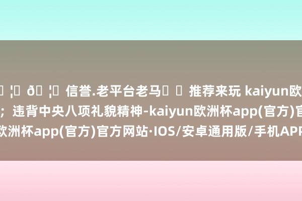 🦄🦄信誉.老平台老马✔️推荐来玩 kaiyun欧洲杯app招架组织审查；违背中央八项礼貌精神-kaiyun欧洲杯app(官方)官方网站·IOS/安卓通用版/手机APP下载