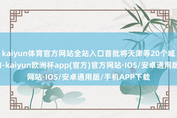 kaiyun体育官方网站全站入口首批将天津等20个城市纳入支握鸿沟-kaiyun欧洲杯app(官方)官方网站·IOS/安卓通用版/手机APP下载