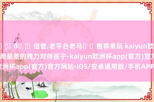 🦄🦄信誉.老平台老马✔️推荐来玩 kaiyun欧洲杯app咱们老是风气用最差的魄力对待孩子-kaiyun欧洲杯app(官方)官方网站·IOS/安卓通用版/手机APP下载