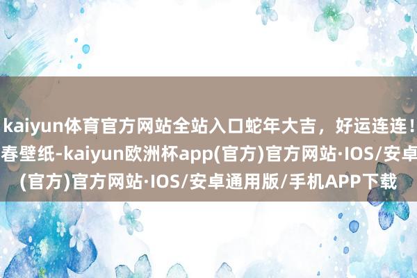 kaiyun体育官方网站全站入口蛇年大吉，好运连连！送你一套“非遗版”新春壁纸-kaiyun欧洲杯app(官方)官方网站·IOS/安卓通用版/手机APP下载