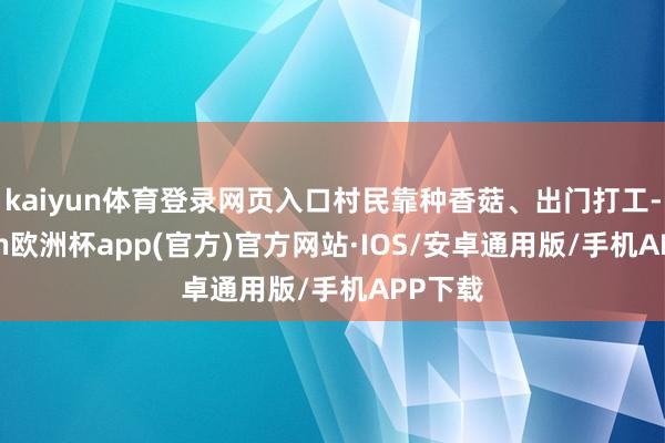 kaiyun体育登录网页入口村民靠种香菇、出门打工-kaiyun欧洲杯app(官方)官方网站·IOS/安卓通用版/手机APP下载