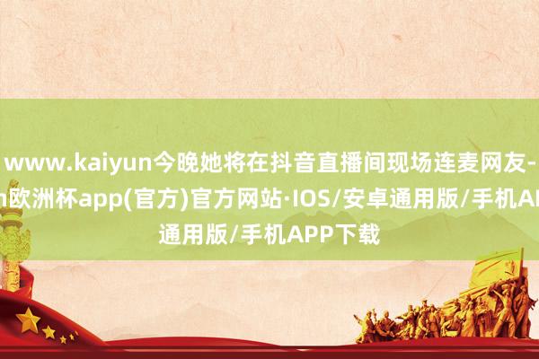 www.kaiyun今晚她将在抖音直播间现场连麦网友-kaiyun欧洲杯app(官方)官方网站·IOS/安卓通用版/手机APP下载