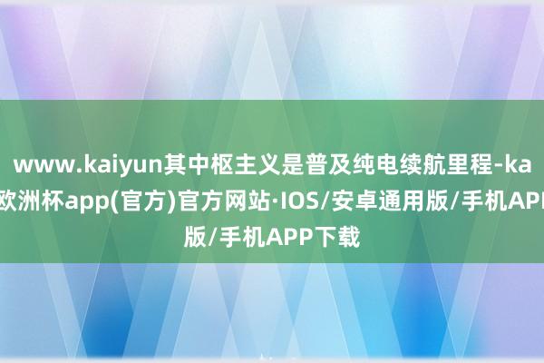 www.kaiyun其中枢主义是普及纯电续航里程-kaiyun欧洲杯app(官方)官方网站·IOS/安卓通用版/手机APP下载