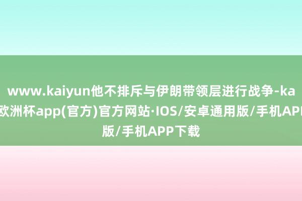 www.kaiyun他不排斥与伊朗带领层进行战争-kaiyun欧洲杯app(官方)官方网站·IOS/安卓通用版/手机APP下载