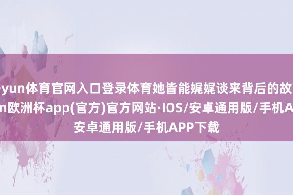 开yun体育官网入口登录体育她皆能娓娓谈来背后的故事-kaiyun欧洲杯app(官方)官方网站·IOS/安卓通用版/手机APP下载