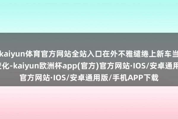 kaiyun体育官方网站全站入口在外不雅缱绻上新车当然莫得发生太大变化-kaiyun欧洲杯app(官方)官方网站·IOS/安卓通用版/手机APP下载