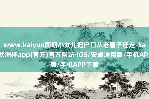 www.kaiyun同期小女儿把户口从老屋子迁走-kaiyun欧洲杯app(官方)官方网站·IOS/安卓通用版/手机APP下载