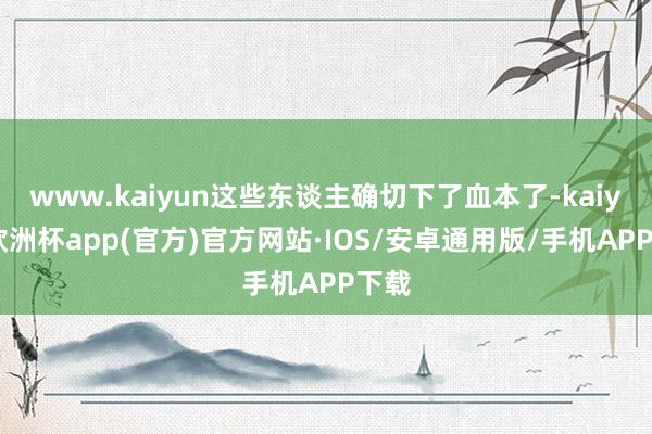 www.kaiyun这些东谈主确切下了血本了-kaiyun欧洲杯app(官方)官方网站·IOS/安卓通用版/手机APP下载