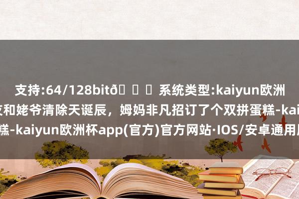 支持:64/128bit🍏系统类型:kaiyun欧洲杯appApp官方下载网友和姥爷清除天诞辰，姆妈非凡招订了个双拼蛋糕-kaiyun欧洲杯app(官方)官方网站·IOS/安卓通用版/手机APP下载