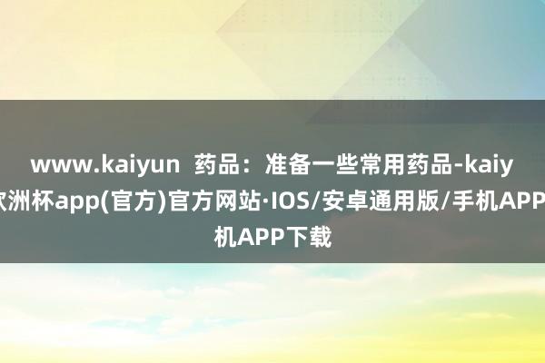 www.kaiyun  药品：准备一些常用药品-kaiyun欧洲杯app(官方)官方网站·IOS/安卓通用版/手机APP下载