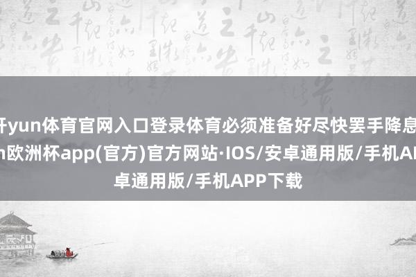 开yun体育官网入口登录体育必须准备好尽快罢手降息-kaiyun欧洲杯app(官方)官方网站·IOS/安卓通用版/手机APP下载